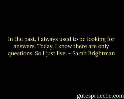 In the past, I always used to be looking for answers. Today, I know there are only questions. So I just live. - Sarah Brightman