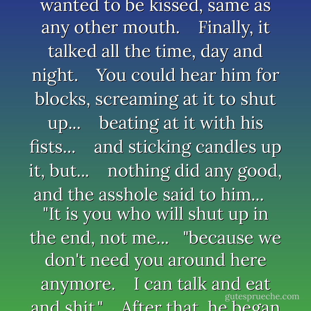 Did I ever tell you about the man<br />who taught his asshole to talk?<br /><br />His whole abdomen would move up and down,<br />you dig, farting out the words.<br /> <br />It was unlike anything I ever heard. <br /> <br />Bubbly, thick, stagnant sound. <br /> <br />A sound you could smell. <br /> <br />This man worked for the carnival,you dig? <br /> <br />And to start with it was<br />like a novelty ventriloquist act.<br /> <br />After a while,<br />the ass started talking on its own.<br /> <br />He would go in<br />without anything prepared...<br /> <br />and his ass would ad-lib<br />and toss the gags back at him every time. <br /> <br />Then it developed sort of teethlike...<br /> <br />little raspy incurving hooks<br />and started eating.<br /> <br />He thought this was cute at first<br />and built an act around it...<br /> <br />but the asshole would eat its way through<br />his pants and start talking on the street... <br /> <br />shouting out it wanted equal rights.<br /> <br />It would get drunk, too, and have crying jags.<br />Nobody loved it. <br /> <br />And it wanted to be kissed,<br />same as any other mouth. <br /> <br />Finally, it talked all the time,<br />day and night. <br /> <br />You could hear him for blocks,<br />screaming at it to shut up... <br /> <br />beating at it with his fists... <br /> <br />and sticking candles up it, but... <br /> <br />nothing did any good,<br />and the asshole said to him... <br /> <br />"It is you who will shut up<br />in the end, not me...<br /> <br />"because we don't need you<br />around here anymore. <br /> <br />I can talk and eat and shit." <br /> <br />After that, he began waking up<br />in the morning with transparentjelly... <br /> <br />like a tadpole's tail<br />all over his mouth. <br /> <br />He would tear it off his mouth<br />and the pieces would stick to his hands... <br /> <br />like burning gasoline jelly<br />and grow there. <br /> <br />So, finally, his mouth sealed over... <br /> <br />and the whole head... <br /> <br />would have amputated spontaneously<br />except for the eyes, you dig? <br /> <br />That's the one thing<br />that the asshole couldn't do was see. <br /> <br />It needed the eyes.<br /> <br />Nerve connections were blocked... <br /> <br />and infiltrated and atrophied. <br /> <br />So, the brain couldn't<br />give orders anymore. <br /> <br />It was trapped inside the skull... <br /> <br />sealed off.<br /> <br />For a while, you could see... <br /> <br />the silent, helpless suffering<br />of the brain behind the eyes. <br /> <br />And then finally<br />the brain must have died... <br /> <br />because the eyes went out... <br /> <br />and there was no more feeling in them<br />than a crab's eye at the end of a stalk. - William S. Burroughs
