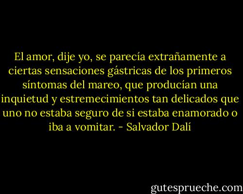 El amor, dije yo, se parecía extrañamente a ciertas sensaciones gástricas de los primeros síntomas del mareo, que producían una inquietud y estremecimientos tan delicados que uno no estaba seguro de si estaba enamorado o iba a vomitar. - Salvador Dalí