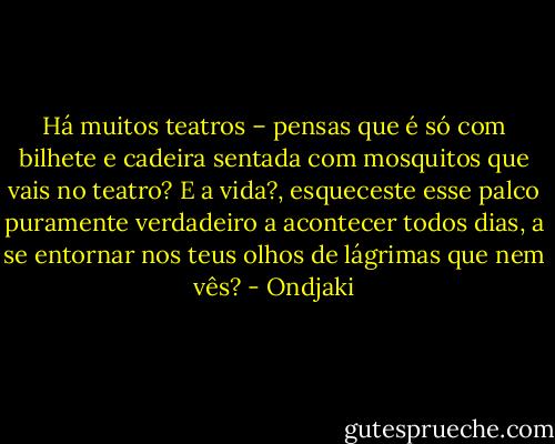 Há muitos teatros – pensas que é só com bilhete e cadeira sentada com mosquitos que vais no teatro? E a vida?, esqueceste esse palco puramente verdadeiro a acontecer todos dias, a se entornar nos teus olhos de lágrimas que nem vês? - Ondjaki