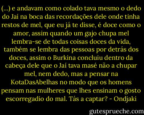 (…) e andavam como colado tava mesmo o dedo do Jaí na boca das recordações dele onde tinha restos de mel, que eu já te disse, é doce como o amor, assim quando um gajo chupa mel lembra-se de todas coisas doces da vida, também se lembra das pessoas por detrás dos doces, assim o Burkina concluiu dentro da cabeça dele que o Jaí tava masé não a chupar mel, nem dedo, mas a pensar na KotaDasAbelhas no modo que os homens pensam nas mulheres que lhes ensinam o gosto escorregadio do mal. Tás a captar? - Ondjaki