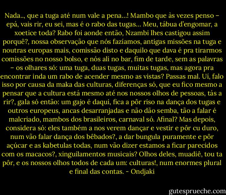 Nada.., que a tuga até num vale a pena…! Mambo que às vezes penso – epá, vais rir, eu sei, mas é o rabo das tugas… Meu, tábua d’engomar, a xoetice toda? Rabo foi aonde então, Nzambi lhes castigou assim porquê?, nossa observação que nós fazíamos, antigas missões na tuga e noutras europas mais, comissão disto e daquilo que dava é pra tirarmos comissões no nosso bolso, e nós ali no bar, fim de tarde, sem as palavras – os olhares só: uma tuga, duas tugas, muitas tugas, mas agora pra encontrar inda um rabo de acender mesmo as vistas? Passas mal. Uí, falo isso por causa da maka das culturas, diferenças só, que eu fico mesmo a pensar que a cultura está mesmo até nos nossos olhos de pessoas, tás a rir?, gala só então: um gajo é daqui, fica a pôr riso na dança dos tugas e outros europeus, ancas desarranjadas e não dão semba, tão a falar é malcriado, mambos dos brasileiros, carnaval só. Afinal? Mas depois, considera só: eles também a nos verem dançar e vestir e pôr cu duro, num vão falar dança dos bêbados?, a dar bungula puramente e pôr açúcar e as kabetulas todas, num vão dizer estamos a ficar parecidos com os macacos?, xinguilamentos musicais? Olhos deles, muadiê, tou ta pôr, e os nossos olhos todos de cada um: culturas!, num enormes plural e final das contas. - Ondjaki