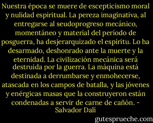 Nuestra época se muere de escepticismo moral y nulidad espiritual. La pereza imaginativa, al entregarse al seudoprogreso mecánico, momentáneo y material del período de posguerra, ha desjerarquizado el espíritu. Lo ha desarmado, deshonrado ante la muerte y la eternidad. La civilización mecánica será destruida por la guerra. La máquina está destinada a derrumbarse y enmohecerse, atascada en los campos de batalla, y las jóvenes y enérgicas masas que la construyeron están condenadas a servir de carne de cañón. - Salvador Dalí