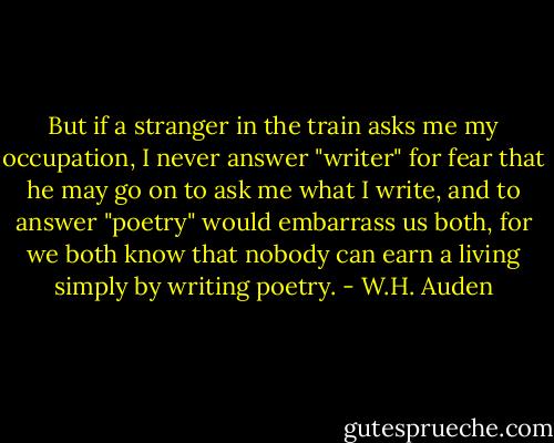 But if a stranger in the train asks me my occupation, I never answer "writer" for fear that he may go on to ask me what I write, and to answer "poetry" would embarrass us both, for we both know that nobody can earn a living simply by writing poetry. - W.H. Auden