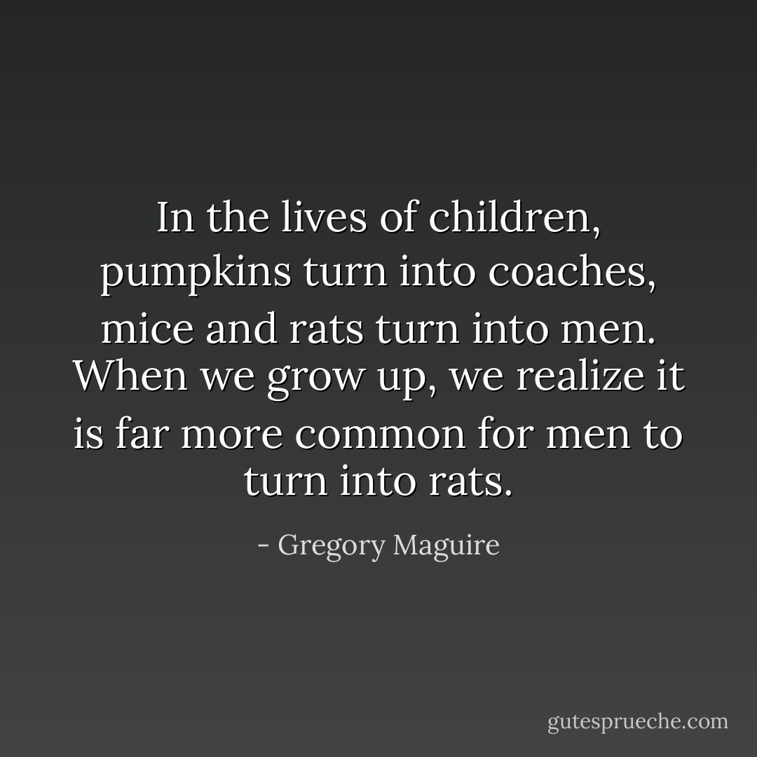 In the lives of children, pumpkins turn into coaches, mice and rats turn into men. When we grow up, we realize it is far more common for men to turn into rats. - Gregory Maguire