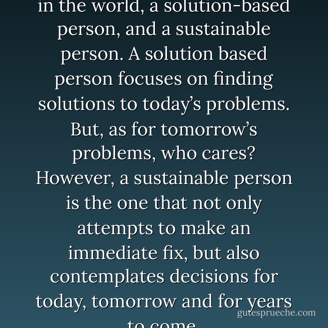 There are two types of people in the world, a solution-based person, and a sustainable person. A solution based person focuses on finding solutions to today’s problems. But, as for tomorrow’s problems, who cares? However, a sustainable person is the one that not only attempts to make an immediate fix, but also contemplates decisions for today, tomorrow and for years to come. - Joel T. McGrath
