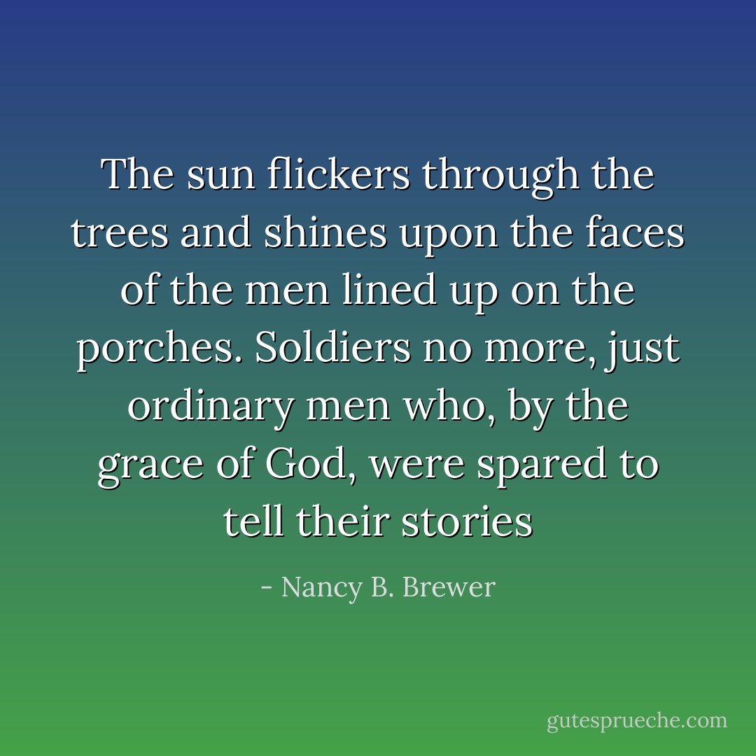 The sun flickers through the trees and shines upon the faces of the men lined up on the porches. Soldiers no more, just ordinary men who, by the grace of God, were spared to tell their stories - Nancy B. Brewer