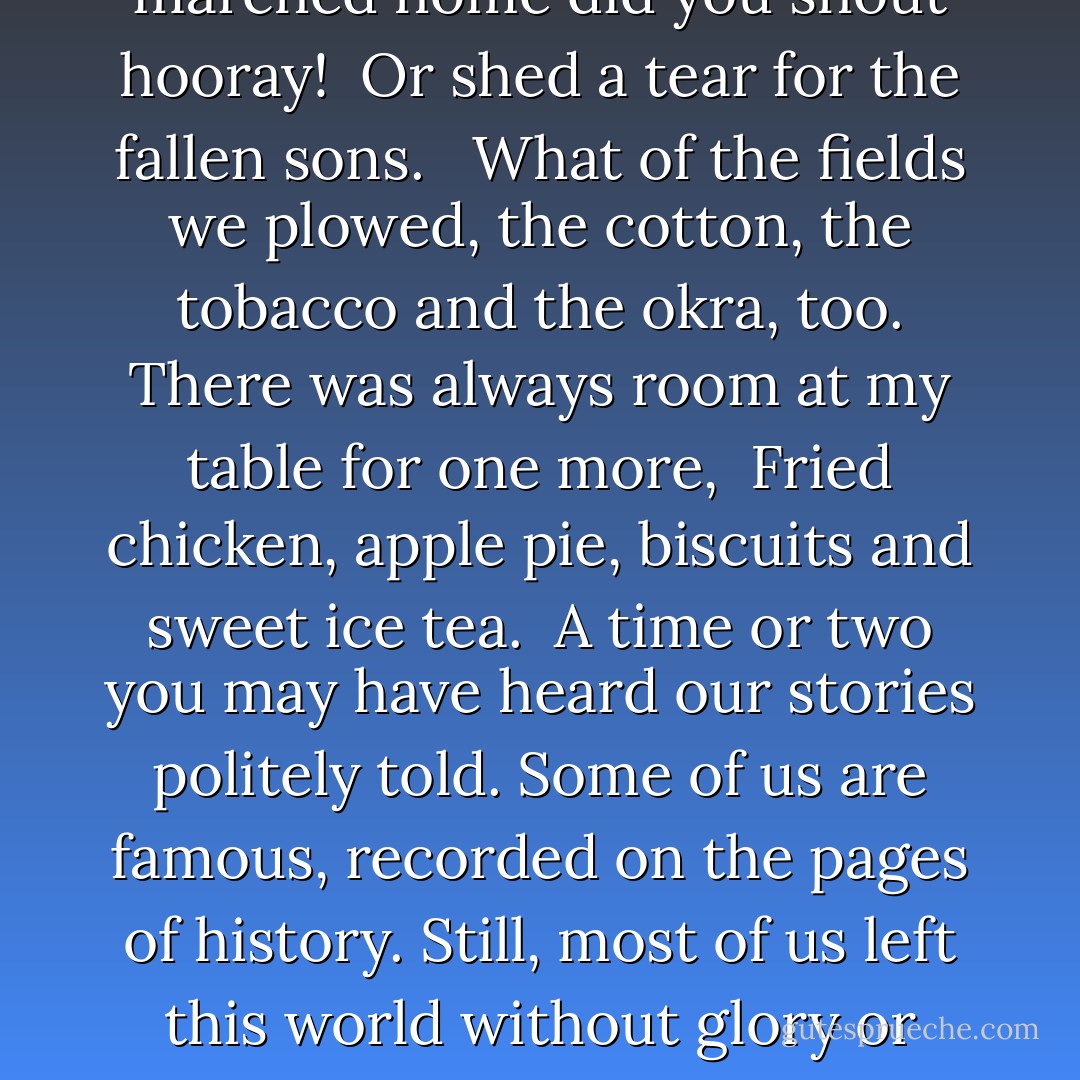Have you forgotten me?<br />by Nancy B. Brewer<br /><br />The bricks I laid or the stitches I sewed.<br />I was the one that made the quilt; a drop of blood still shows from my needle prick.<br />Your wedding day in lace and satin, in a dress once worn by me.<br />I loaned your newborn baby my christening gown, a hint of lavender still preserved. <br /><br />Do you know our cause, the battles we won and the battles we lost?<br />When our soldiers marched home did you shout hooray! <br />Or shed a tear for the fallen sons. <br /><br />What of the fields we plowed, the cotton, the tobacco and the okra, too.<br />There was always room at my table for one more, <br />Fried chicken, apple pie, biscuits and sweet ice tea.<br /><br />A time or two you may have heard our stories politely told.<br />Some of us are famous, recorded on the pages of history.<br />Still, most of us left this world without glory or acknowledgment. <br /><br />We were the first to walk the streets you now call home,<br />Perhaps you have visited my grave and flowers left,<br />but did you hear me cry out to you?<br /><br /> Listen, my child, to the voices of your ancestors. <br />Take pride in our accomplishments; find your strength in our suffering. <br />For WE are not just voices in the wind, WE are a living part of YOU! - Nancy B. Brewer