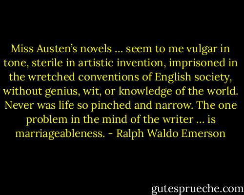 Miss Austen’s novels … seem to me vulgar in tone, sterile in artistic invention, imprisoned in the wretched conventions of English society, without genius, wit, or knowledge of the world. Never was life so pinched and narrow. The one problem in the mind of the writer … is marriageableness. - Ralph Waldo Emerson