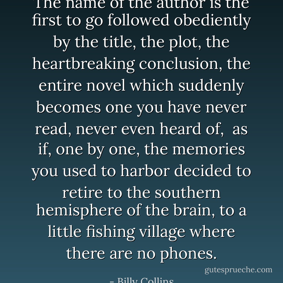 The name of the author is the first to go<br />followed obediently by the title, the plot,<br />the heartbreaking conclusion, the entire novel<br />which suddenly becomes one you have never read,<br />never even heard of,<br /><br />as if, one by one, the memories you used to harbor<br />decided to retire to the southern hemisphere of the brain,<br />to a little fishing village where there are no phones. - Billy Collins