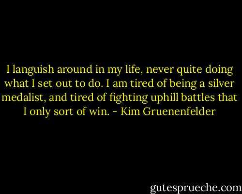 I languish around in my life, never quite doing what I set out to do. I am tired of being a silver medalist, and tired of fighting uphill battles that I only sort of win. - Kim Gruenenfelder