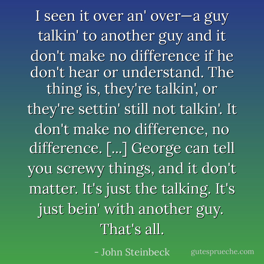 I seen it over an' over—a guy talkin' to another guy and it don't make no difference if he don't hear or understand. The thing is, they're talkin', or they're settin' still not talkin'. It don't make no difference, no difference. [...] George can tell you screwy things, and it don't matter. It's just the talking. It's just bein' with another guy. That's all. - John Steinbeck
