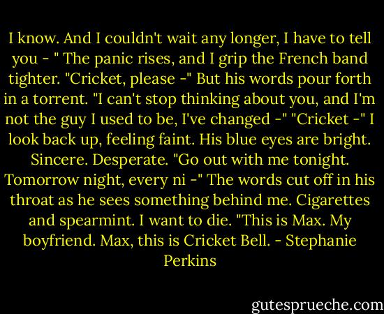 I know. And I couldn't wait any longer, I have to tell you - "<br />The panic rises, and I grip the French band tighter. "Cricket, please -"<br />But his words pour forth in a torrent. "I can't stop thinking about you, and I'm not the guy I used to be, I've changed -"<br />"Cricket -" I look back up, feeling faint.<br />His blue eyes are bright. Sincere. Desperate. "Go out with me tonight. Tomorrow night, every ni -" The words cut off in his throat as he sees something behind me.<br />Cigarettes and spearmint. I want to die.<br />"This is Max. My boyfriend. Max, this is Cricket Bell. - Stephanie Perkins