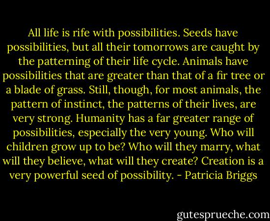 All life is rife with possibilities. Seeds have possibilities, but all their tomorrows are caught by the patterning of their life cycle. Animals have possibilities that are greater than that of a fir tree or a blade of grass. Still, though, for most animals, the pattern of instinct, the patterns of their lives, are very strong. Humanity has a far greater range of possibilities, especially the very young. Who will children grow up to be? Who will they marry, what will they believe, what will they create? Creation is a very powerful seed of possibility. - Patricia Briggs