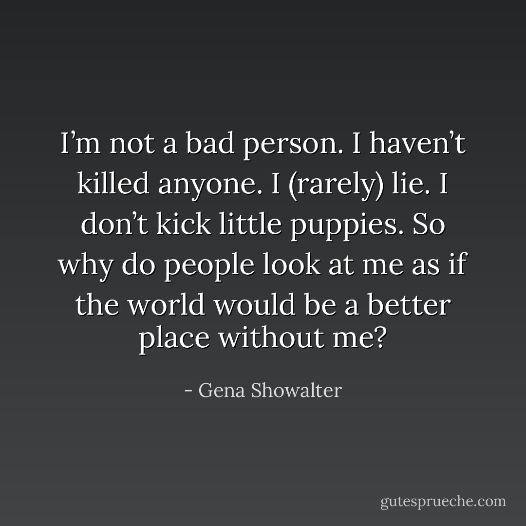 I’m not a bad person. I haven’t killed anyone. I (rarely) lie. I don’t kick little puppies. So why do people look at me as if the world would be a better place without me? - Gena Showalter