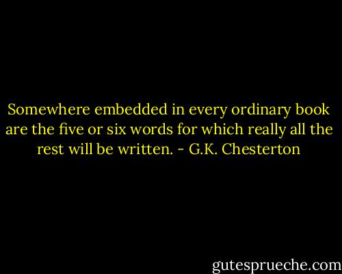 Somewhere embedded in every ordinary book are the five or six words for which really all the rest will be written. - G.K. Chesterton