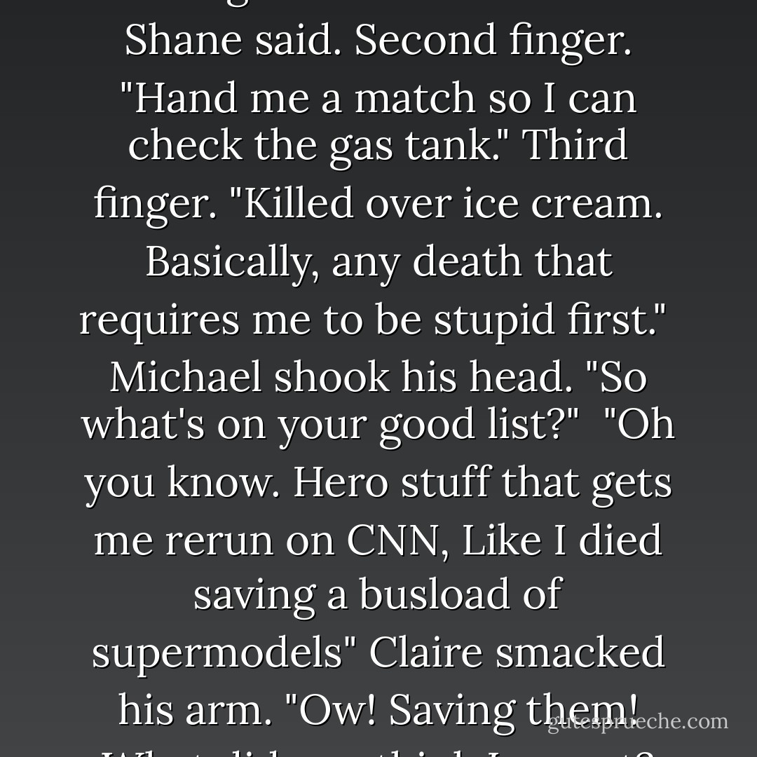 He held up one finger. "I thought it wasn't loaded" Shane said. Second finger. "Hand me a match so I can check the gas tank." Third finger. "Killed over ice cream. Basically, any death that requires me to be stupid first."<br /><br />Michael shook his head. "So what's on your good list?"<br /><br />"Oh you know. Hero stuff that gets me rerun on CNN, Like I died saving a busload of supermodels" Claire smacked his arm. "Ow! Saving them! What did you think I meant? - Rachel Caine