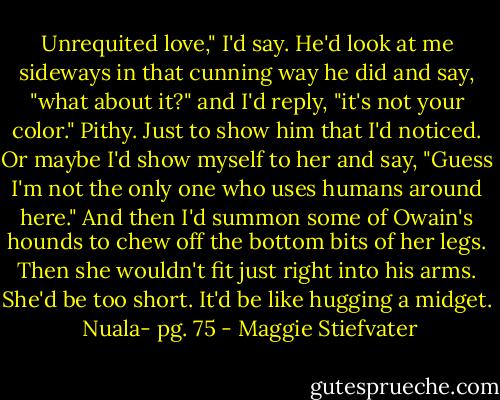 Unrequited love," I'd say. He'd look at me sideways in that cunning way he did and say, "what about it?" and I'd reply, "it's not your color." Pithy. Just to show him that I'd noticed. Or maybe I'd show myself to her and say, "Guess I'm not the only one who uses humans around here." And then I'd summon some of Owain's hounds to chew off the bottom bits of her legs. Then she wouldn't fit just right into his arms. She'd be too short. It'd be like hugging a midget. <br />Nuala- pg. 75 - Maggie Stiefvater