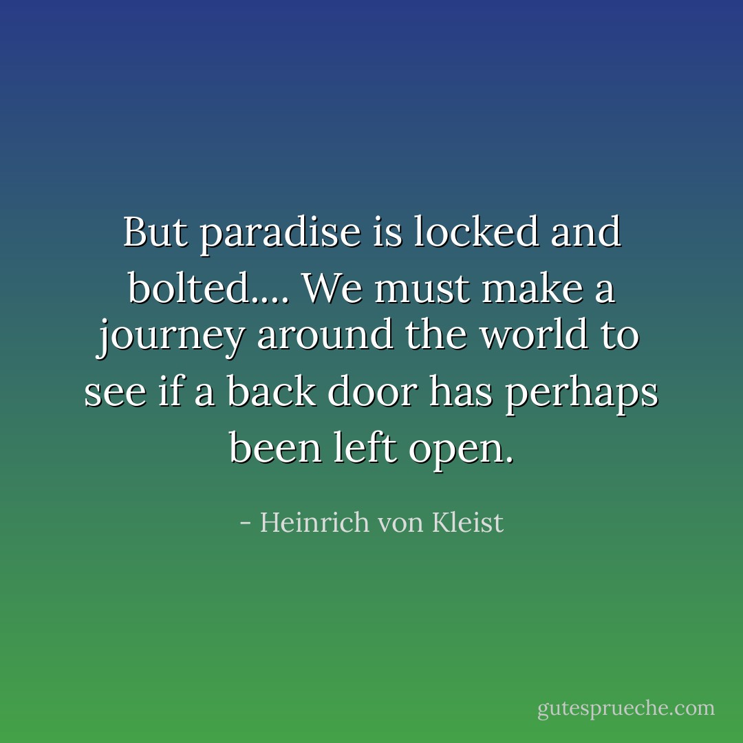But paradise is locked and bolted....<br />We must make a journey around the world to see if a back door has perhaps been left open. - Heinrich von Kleist