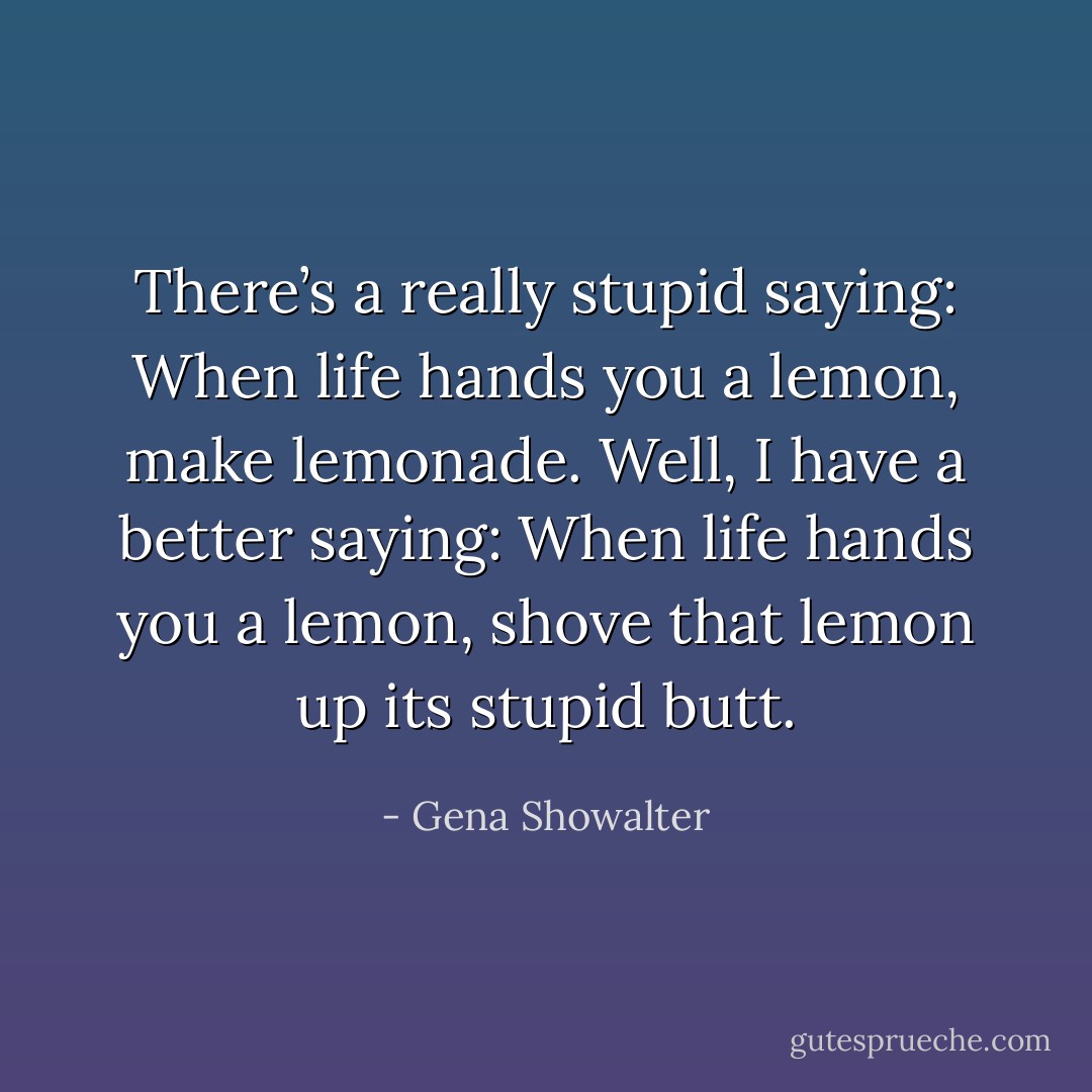 There’s a really stupid saying: When life hands you a lemon, make lemonade. Well, I have a better saying: When life hands you a lemon, shove that lemon up its stupid butt. - Gena Showalter