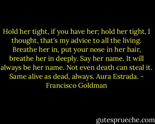 Hold her tight, if you have her; hold her tight, I thought, that's my advice to all the living. Breathe her in, put your nose in her hair, breathe her in deeply. Say her name. It will always be her name. Not even death can steal it. Same alive as dead, always. Aura Estrada. - Francisco Goldman