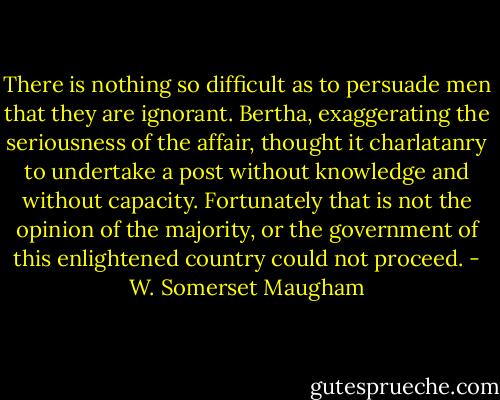 There is nothing so difficult as to persuade men that they are ignorant. Bertha, exaggerating the seriousness of the affair, thought it charlatanry to undertake a post without knowledge and without capacity. Fortunately that is not the opinion of the majority, or the government of this enlightened country could not proceed. - W. Somerset Maugham