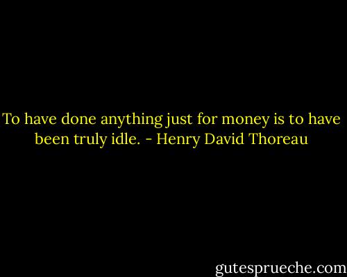 To have done anything just for money is to have been truly idle. - Henry David Thoreau