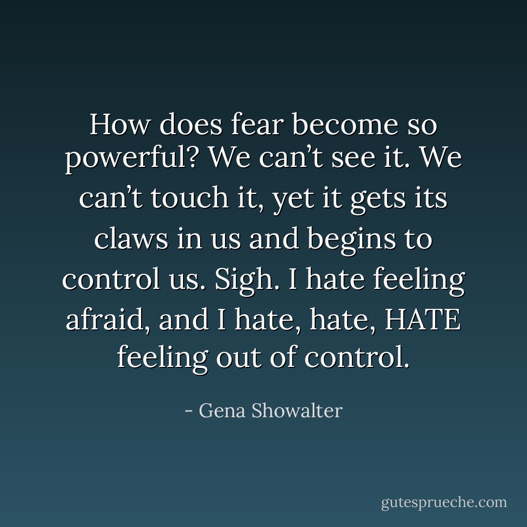 How does fear become so powerful? We can’t see it. We can’t touch it, yet it gets its claws in us and begins to control us. Sigh. I hate feeling afraid, and I hate, hate, HATE feeling out of control. - Gena Showalter