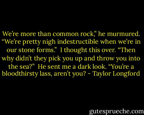 We’re more than common rock,” he murmured. “We’re pretty nigh indestructible when we’re in our stone forms.”<br /><br />I thought this over. “Then why didn’t they pick you up and throw you into the sea?”<br /><br />He sent me a dark look. “You’re a bloodthirsty lass, aren’t you? - Taylor Longford