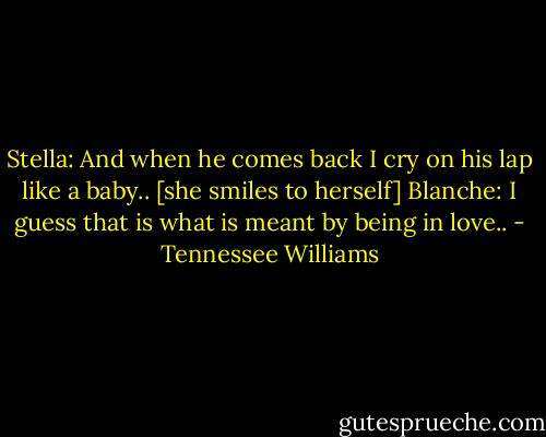 Stella:<br />And when he comes back I cry on his lap like a baby..<br />[she smiles to herself]<br />Blanche:<br />I guess that is what is meant by being in love.. - Tennessee Williams