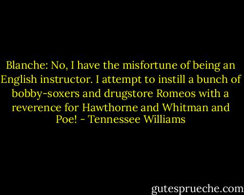 Blanche:<br />No, I have the misfortune of being an English instructor. I attempt to instill a bunch of bobby-soxers and drugstore Romeos with a reverence for Hawthorne and Whitman and Poe! - Tennessee Williams