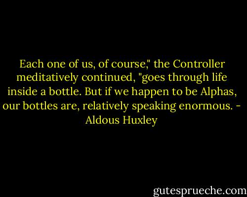 Each one of us, of course," the Controller meditatively continued, "goes through life inside a bottle. But if we happen to be Alphas, our bottles are, relatively speaking enormous. - Aldous Huxley