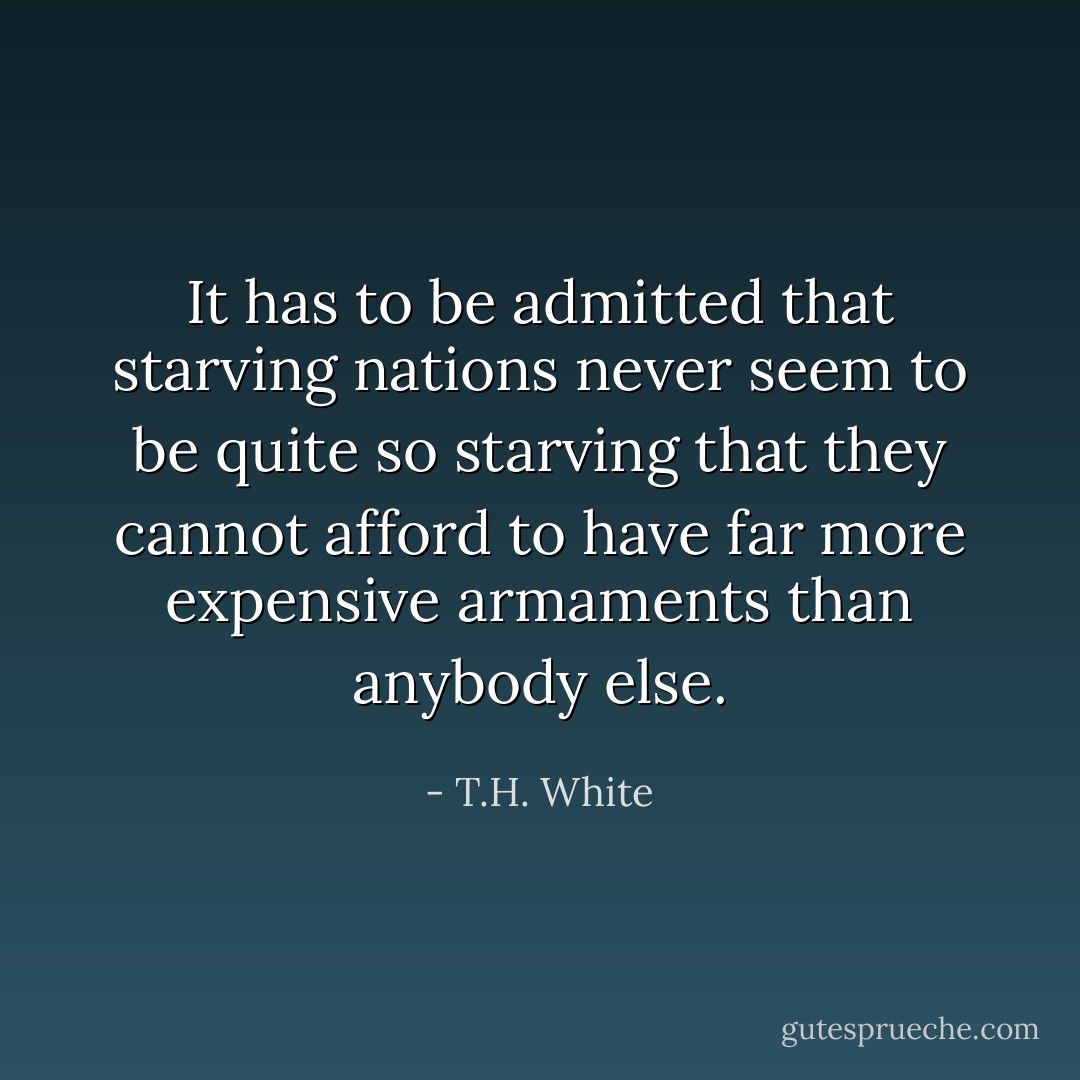 It has to be admitted that starving nations never seem to be quite so starving that they cannot afford to have far more expensive armaments than anybody else. - T.H. White