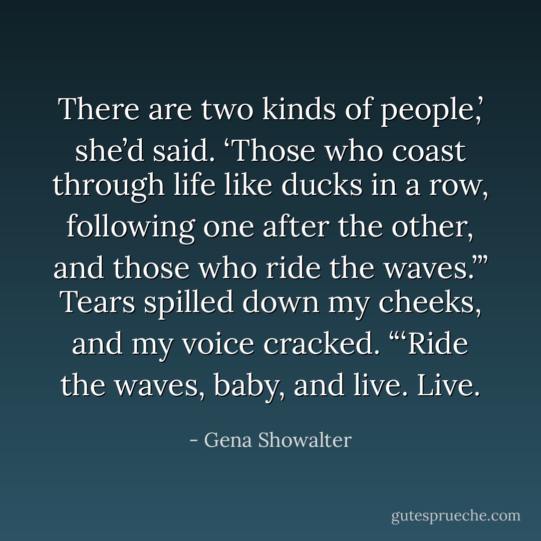 There are two kinds of people,’ she’d said. ‘Those who coast through life like ducks in a row, following one after the other, and those who ride the waves.’” Tears spilled down my cheeks, and my voice cracked. “‘Ride the waves, baby, and live. Live. - Gena Showalter