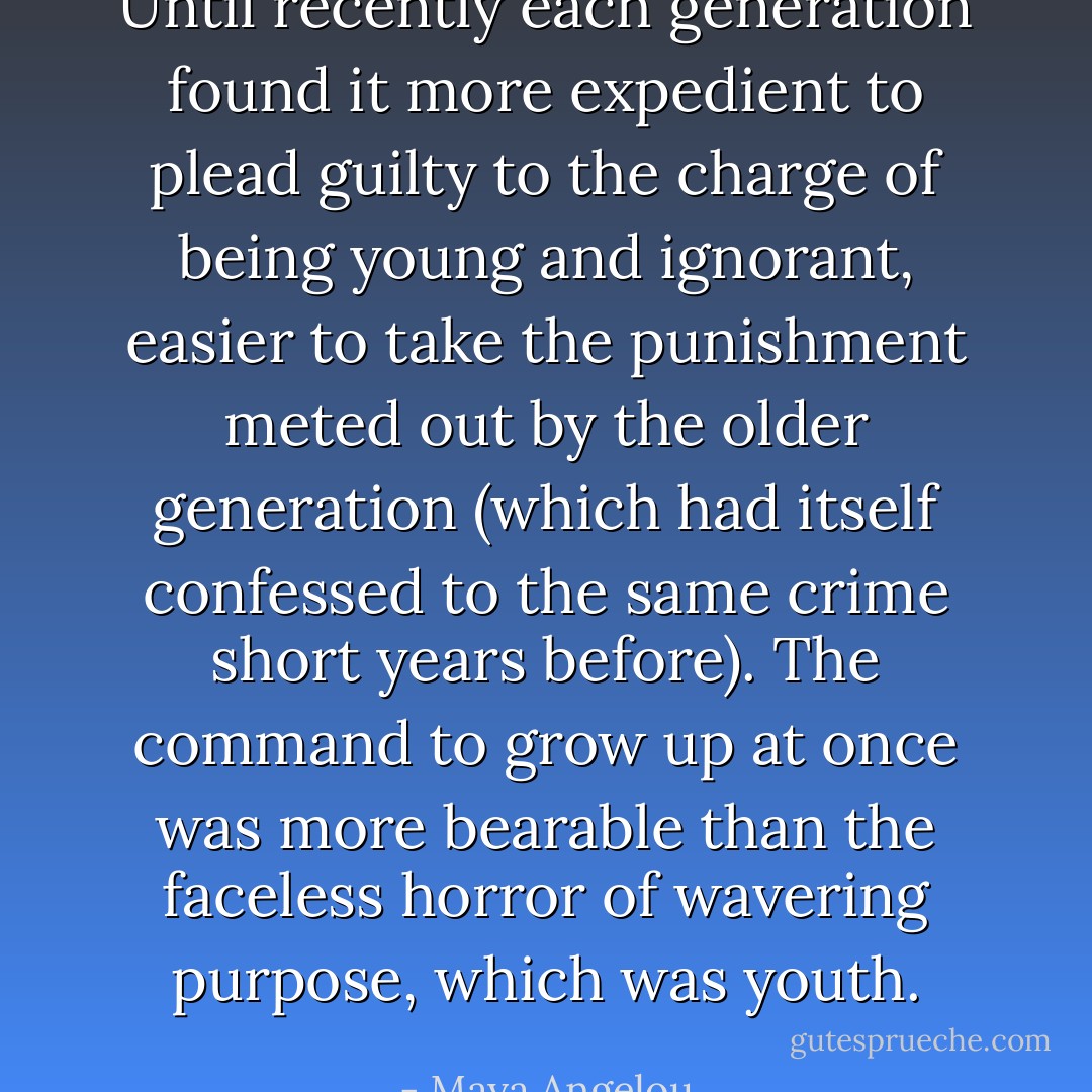 Until recently each generation found it more expedient to plead guilty to the charge of being young and ignorant, easier to take the punishment meted out by the older generation (which had itself confessed to the same crime short years before). The command to grow up at once was more bearable than the faceless horror of wavering purpose, which was youth. - Maya Angelou