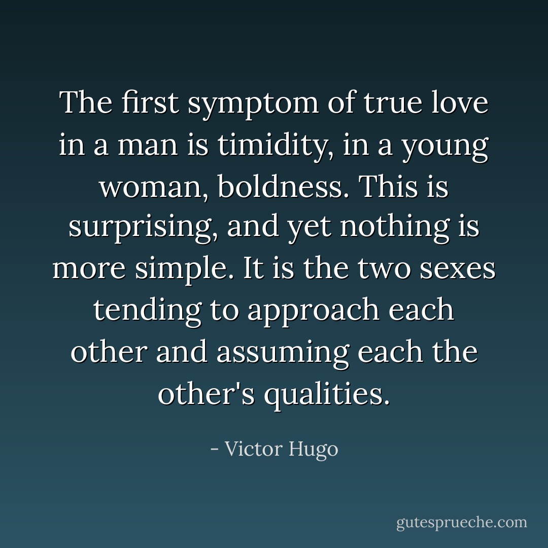 The first symptom of true love in a man is timidity, in a young woman, boldness. This is surprising, and yet nothing is more simple. It is the two sexes tending to approach each other and assuming each the other's qualities. - Victor Hugo
