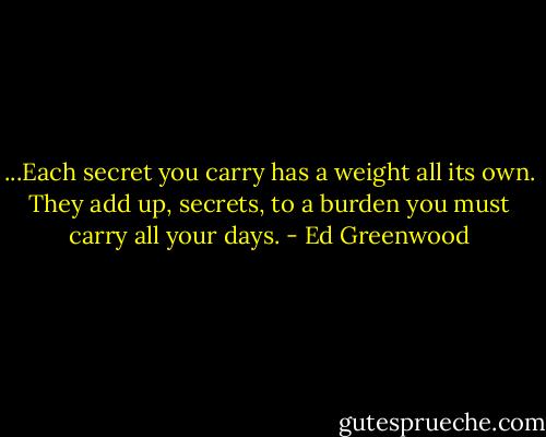 ...Each secret you carry has a weight all its own. They add up, secrets, to a burden you must carry all your days. - Ed Greenwood