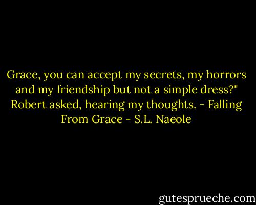 Grace, you can accept my secrets, my horrors and my friendship but not a simple dress?" Robert asked, hearing my thoughts. - Falling From Grace - S.L. Naeole