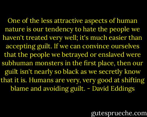 One of the less attractive aspects of human nature is our tendency to hate the people we haven't treated very well; it's much easier than accepting guilt. If we can convince ourselves that the people we betrayed or enslaved were subhuman monsters in the first place, then our guilt isn't nearly so black as we secretly know that it is. Humans are very, very good at shifting blame and avoiding guilt. - David Eddings