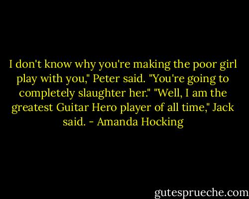 I don't know why you're making the poor girl play with you," Peter said. "You're going to completely slaughter her."<br />"Well, I am the greatest Guitar Hero player of all time," Jack said. - Amanda Hocking