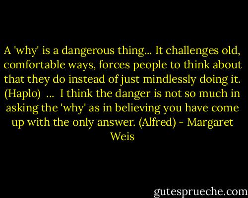 A 'why' is a dangerous thing... It challenges old, comfortable ways, forces people to think about that they do instead of just mindlessly doing it. (Haplo)<br /><br />...<br /><br />I think the danger is not so much in asking the 'why' as in believing you have come up with the only answer. (Alfred) - Margaret Weis