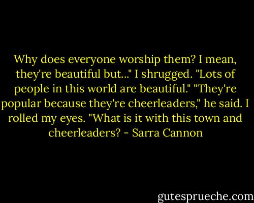 Why does everyone worship them? I mean, they're beautiful but..." I shrugged. "Lots of people in this world are beautiful."<br />"They're popular because they're cheerleaders," he said.<br />I rolled my eyes. "What is it with this town and cheerleaders? - Sarra Cannon