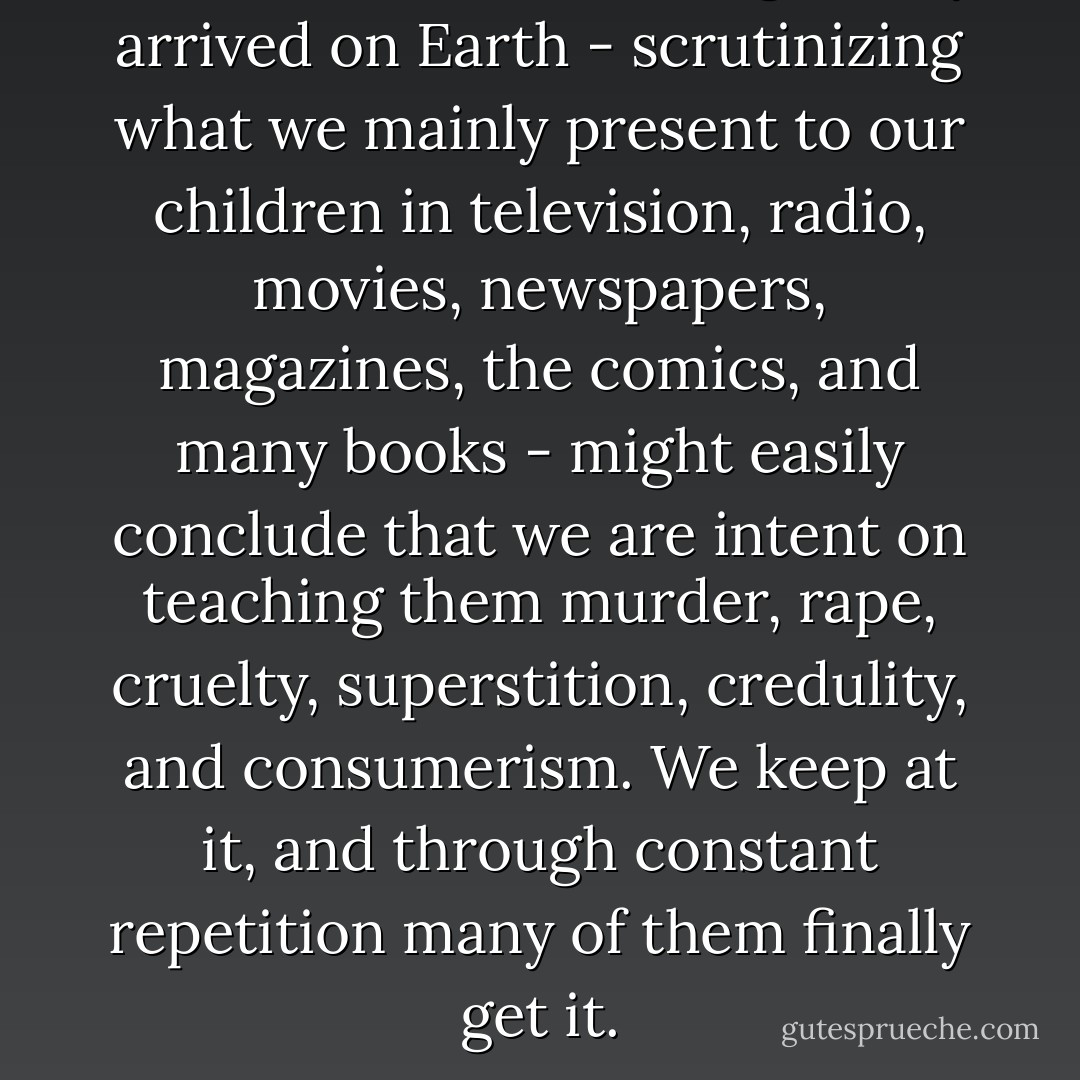 An extraterrestrial being, newly arrived on Earth - scrutinizing what we mainly present to our children in television, radio, movies, newspapers, magazines, the comics, and many books - might easily conclude that we are intent on teaching them murder, rape, cruelty, superstition, credulity, and consumerism. We keep at it, and through constant repetition many of them finally get it. - Carl Sagan