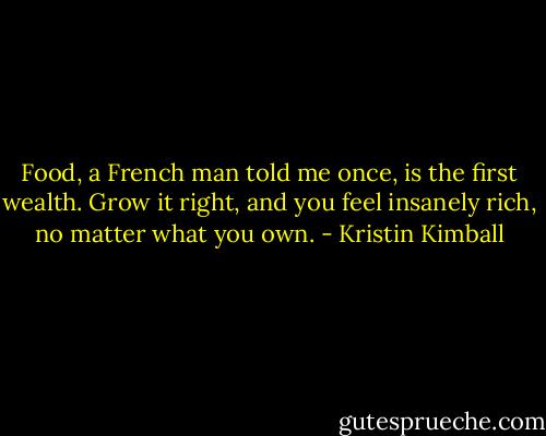 Food, a French man told me once, is the first wealth. Grow it right, and you feel insanely rich, no matter what you own. - Kristin Kimball