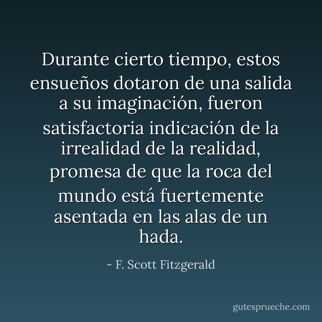 Durante cierto tiempo, estos ensueños dotaron de una salida a su imaginación, fueron satisfactoria indicación de la irrealidad de la realidad, promesa de que la roca del mundo está fuertemente asentada en las alas de un hada. - F. Scott Fitzgerald