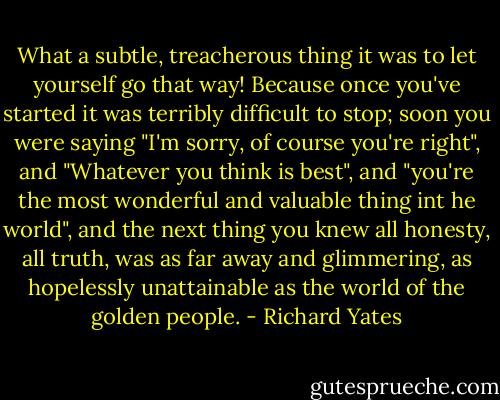 What a subtle, treacherous thing it was to let yourself go that way! Because once you've started it was terribly difficult to stop; soon you were saying "I'm sorry, of course you're right", and "Whatever you think is best", and "you're the most wonderful and valuable thing int he world", and the next thing you knew all honesty, all truth, was as far away and glimmering, as hopelessly unattainable as the world of the golden people. - Richard Yates