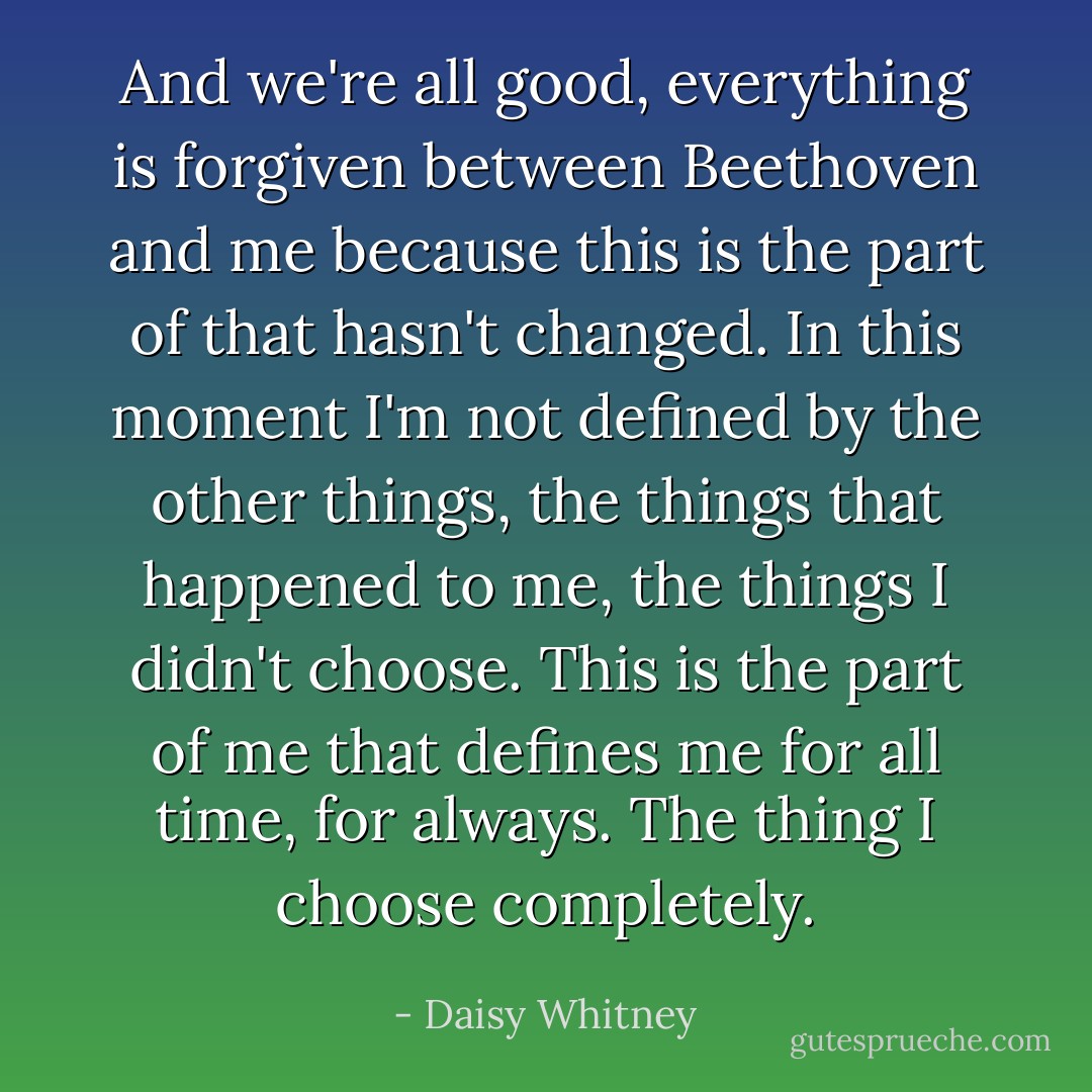 And we're all good, everything is forgiven between Beethoven and me because this is the part of that hasn't changed. In this moment I'm not defined by the other things, the things that happened to me, the things I didn't choose. This is the part of me that defines me for all time, for always. The thing I choose completely. - Daisy Whitney