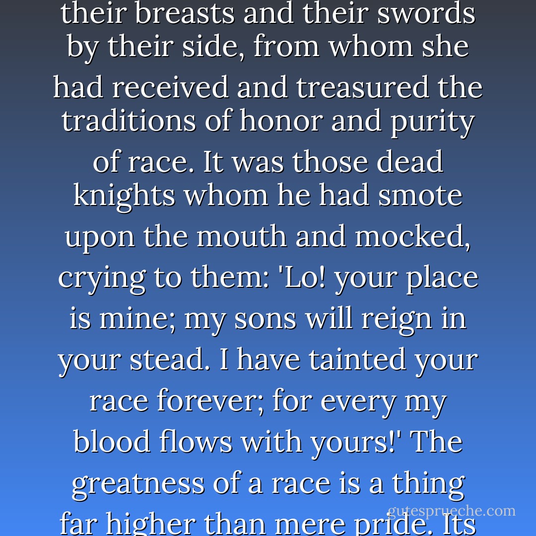 She was like a queen who beholds the virgin soil of her kingdom invaded and wasted by a traitor.<br />Any other thing she would have pardoned: infidelity, indifference, cruelty, any sins of manhood's caprice or passion, but who should pardon this? <br />The sin was not alone against herself; it was against every law of decency and truth that ever she had been taught to hold sacred; it was against all those great dead, who lay with the cross on their breasts and their swords by their side, from whom she had received and treasured the traditions of honor and purity of race.<br />It was those dead knights whom he had smote upon the mouth and mocked, crying to them: 'Lo! your place is mine; my sons will reign in your stead. I have tainted your race forever; for every my blood flows with yours!'<br />The greatness of a race is a thing far higher than mere pride. Its instincts are noble and supreme. Its obligations are no less than its privileges; it is a great light which streams backward through the darkness of the ages, and if by that light you guide not your footsteps, then are you thrice accursed, holding as you do that lamp of honor in your hands.<br />So she had always thought, and now he had dashed the lamp in the dust.<br />--"Wanda - Ouida