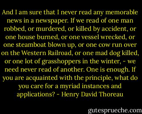 And I am sure that I never read any memorable news in a newspaper. If we read of one man robbed, or murdered, or killed by accident, or one house burned, or one vessel wrecked, or one steamboat blown up, or one cow run over on the Western Railroad, or one mad dog killed, or one lot of grasshoppers in the winter, - we need never read of another. One is enough. If you are acquainted with the principle, what do you care for a myriad instances and applications? - Henry David Thoreau