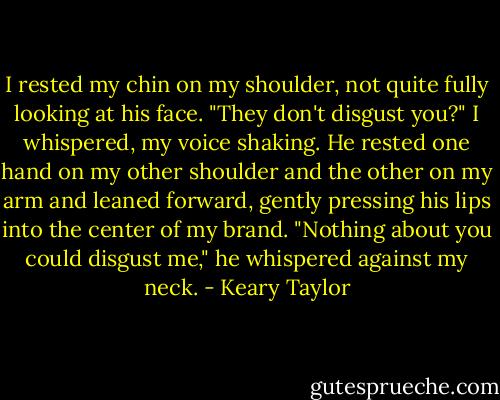 I rested my chin on my shoulder, not quite fully looking at his face. "They don't disgust you?" I whispered, my voice shaking.<br />He rested one hand on my other shoulder and the other on my arm and leaned forward, gently pressing his lips into the center of my brand.<br />"Nothing about you could disgust me," he whispered against my neck. - Keary Taylor